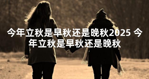 今年立秋是早秋还是晚秋2025 今年立秋是早秋还是晚秋